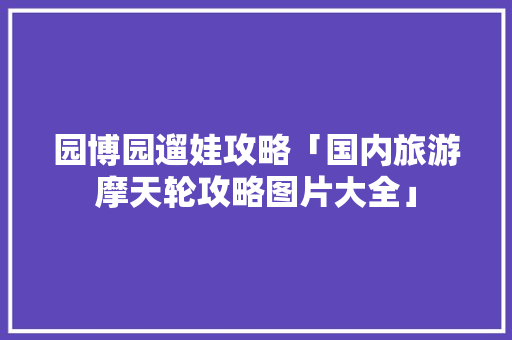 园博园遛娃攻略「国内旅游摩天轮攻略图片大全」
