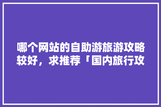 哪个网站的自助游旅游攻略较好，求推荐「国内旅行攻略」 哪个网站的自助游旅游攻略较好，求推荐「国内旅行攻略」 健康知识