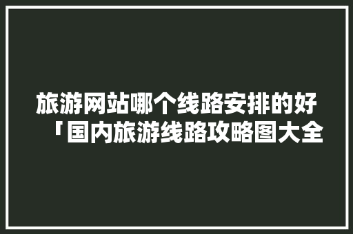 旅游网站哪个线路安排的好「国内旅游线路攻略图大全图片」 旅游网站哪个线路安排的好「国内旅游线路攻略图大全图片」 时尚潮流