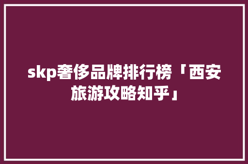 skp奢侈品牌排行榜「西安旅游攻略知乎」 skp奢侈品牌排行榜「西安旅游攻略知乎」 生活技巧