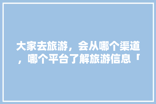大家去旅游，会从哪个渠道，哪个平台了解旅游信息「国内旅游攻略百度云盘下载」 大家去旅游，会从哪个渠道，哪个平台了解旅游信息「国内旅游攻略百度云盘下载」 家庭生活