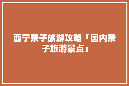 西宁亲子旅游攻略「国内亲子旅游景点」 西宁亲子旅游攻略「国内亲子旅游景点」 健康知识
