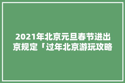 2021年北京元旦春节进出京规定「过年北京游玩攻略」 2021年北京元旦春节进出京规定「过年北京游玩攻略」 生活技巧