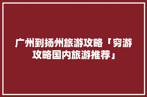 广州到扬州旅游攻略「穷游攻略国内旅游推荐」 广州到扬州旅游攻略「穷游攻略国内旅游推荐」 时尚潮流