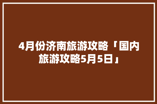 4月份济南旅游攻略「国内旅游攻略5月5日」 4月份济南旅游攻略「国内旅游攻略5月5日」 旅游指南