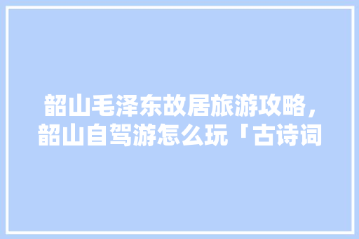 韶山毛泽东故居旅游攻略，韶山自驾游怎么玩「古诗词旅游线路」 韶山毛泽东故居旅游攻略，韶山自驾游怎么玩「古诗词旅游线路」 生活技巧