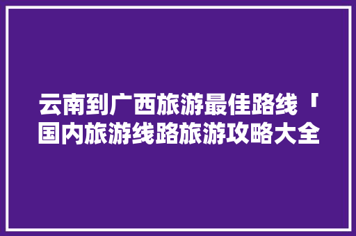 云南到广西旅游最佳路线「国内旅游线路旅游攻略大全」 云南到广西旅游最佳路线「国内旅游线路旅游攻略大全」 旅游指南