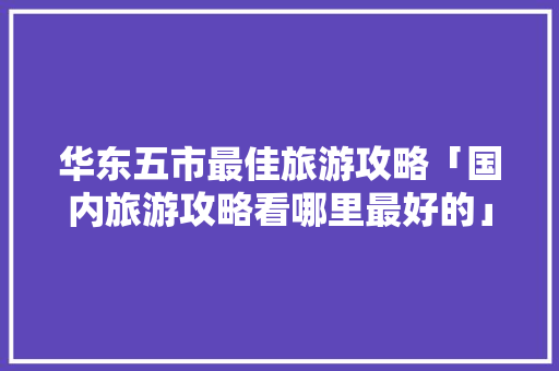 华东五市最佳旅游攻略「国内旅游攻略看哪里最好的」 华东五市最佳旅游攻略「国内旅游攻略看哪里最好的」 时尚潮流