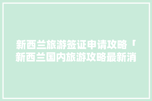 新西兰旅游签证申请攻略「新西兰国内旅游攻略最新消息」 新西兰旅游签证申请攻略「新西兰国内旅游攻略最新消息」 健康知识