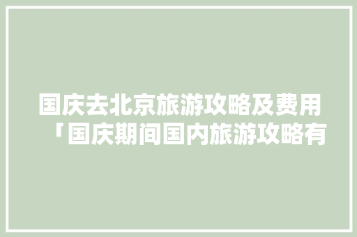 国庆去北京旅游攻略及费用「国庆期间国内旅游攻略有哪些」 国庆去北京旅游攻略及费用「国庆期间国内旅游攻略有哪些」 时尚潮流