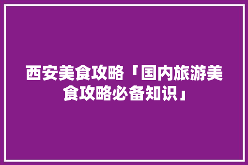 西安美食攻略「国内旅游美食攻略必备知识」 西安美食攻略「国内旅游美食攻略必备知识」 旅游指南