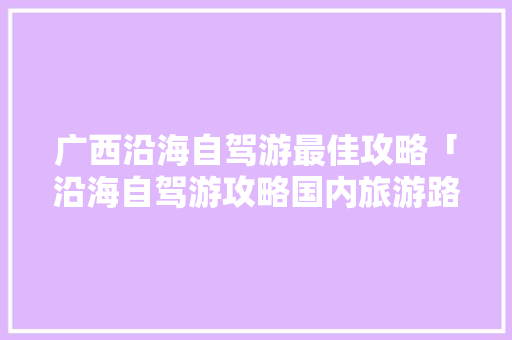 广西沿海自驾游最佳攻略「沿海自驾游攻略国内旅游路线」 广西沿海自驾游最佳攻略「沿海自驾游攻略国内旅游路线」 生活技巧