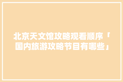 北京天文馆攻略观看顺序「国内旅游攻略节目有哪些」 北京天文馆攻略观看顺序「国内旅游攻略节目有哪些」 健康知识