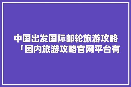 中国出发国际邮轮旅游攻略「国内旅游攻略官网平台有哪些」 中国出发国际邮轮旅游攻略「国内旅游攻略官网平台有哪些」 家庭生活