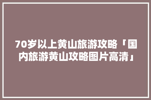 70岁以上黄山旅游攻略「国内旅游黄山攻略图片高清」 家庭生活 70岁以上黄山旅游攻略「国内旅游黄山攻略图片高清」 70岁以上黄山旅游攻略「国内旅游黄山攻略图片高清」 家庭生活