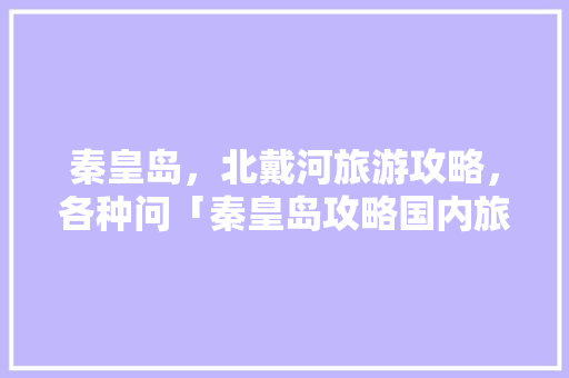 秦皇岛，北戴河旅游攻略，各种问「秦皇岛攻略国内旅游线路图」 秦皇岛，北戴河旅游攻略，各种问「秦皇岛攻略国内旅游线路图」 家庭生活