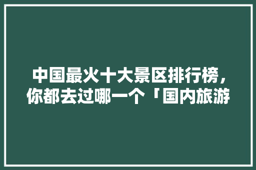 中国最火十大景区排行榜，你都去过哪一个「国内旅游攻略推荐」 中国最火十大景区排行榜，你都去过哪一个「国内旅游攻略推荐」 旅游指南