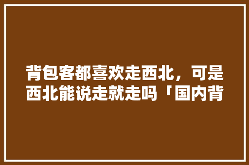 背包客都喜欢走西北，可是西北能说走就走吗「国内背包客必去地方」 背包客都喜欢走西北，可是西北能说走就走吗「国内背包客必去地方」 健康知识