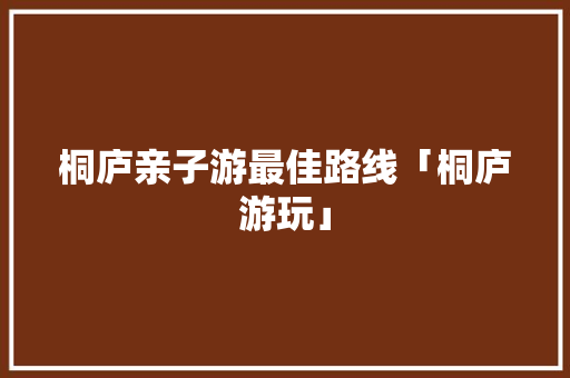 桐庐亲子游最佳路线「桐庐游玩」 桐庐亲子游最佳路线「桐庐游玩」 旅游指南