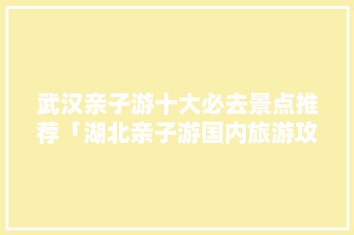 武汉亲子游十大必去景点推荐「湖北亲子游国内旅游攻略大全」 武汉亲子游十大必去景点推荐「湖北亲子游国内旅游攻略大全」 美食食谱