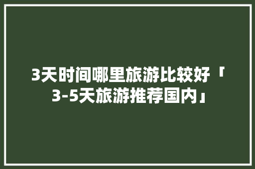 3天时间哪里旅游比较好「3-5天旅游推荐国内」 3天时间哪里旅游比较好「3-5天旅游推荐国内」 时尚潮流