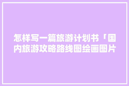 怎样写一篇旅游计划书「国内旅游攻略路线图绘画图片」 怎样写一篇旅游计划书「国内旅游攻略路线图绘画图片」 生活技巧