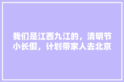 我们是江西九江的，清明节小长假，计划带家人去北京旅游？有什么好的攻略，求介绍「长假国内旅游攻略大全」 我们是江西九江的，清明节小长假，计划带家人去北京旅游？有什么好的攻略，求介绍「长假国内旅游攻略大全」 时尚潮流