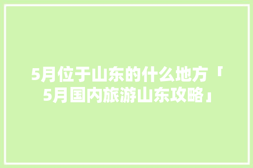 5月位于山东的什么地方「5月国内旅游山东攻略」