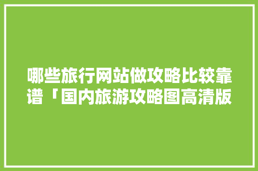 哪些旅行网站做攻略比较靠谱「国内旅游攻略图高清版下载」 哪些旅行网站做攻略比较靠谱「国内旅游攻略图高清版下载」 旅游指南