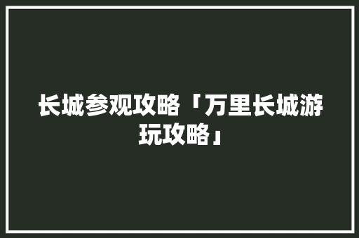 长城参观攻略「万里长城游玩攻略」