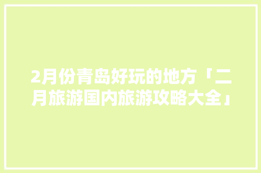 2月份青岛好玩的地方「二月旅游国内旅游攻略大全」 2月份青岛好玩的地方「二月旅游国内旅游攻略大全」 时尚潮流