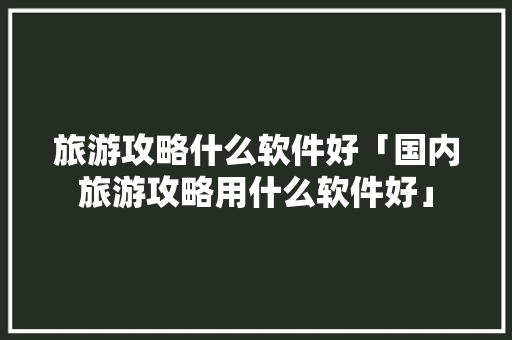 旅游攻略什么软件好「国内旅游攻略用什么软件好」 旅游攻略什么软件好「国内旅游攻略用什么软件好」 美食食谱