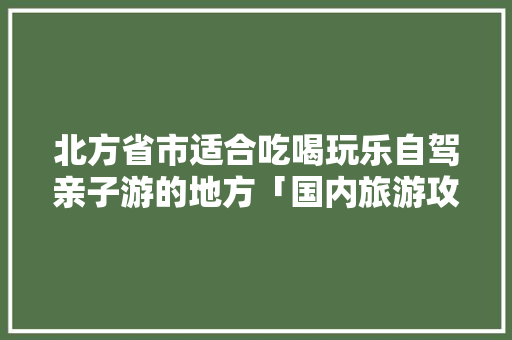 北方省市适合吃喝玩乐自驾亲子游的地方「国内旅游攻略自驾亲子游」 北方省市适合吃喝玩乐自驾亲子游的地方「国内旅游攻略自驾亲子游」 美食食谱