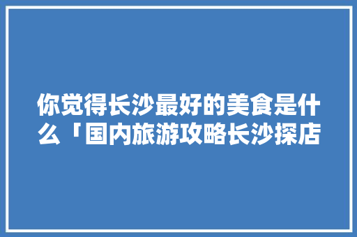 你觉得长沙最好的美食是什么「国内旅游攻略长沙探店视频」 你觉得长沙最好的美食是什么「国内旅游攻略长沙探店视频」 健康知识