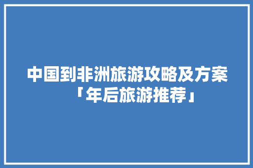 中国到非洲旅游攻略及方案「年后旅游推荐」 中国到非洲旅游攻略及方案「年后旅游推荐」 美食食谱