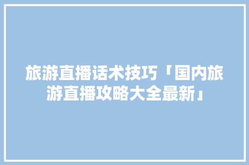 旅游直播话术技巧「国内旅游直播攻略大全最新」