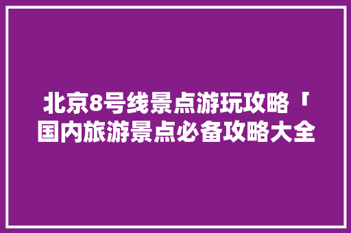 北京8号线景点游玩攻略「国内旅游景点必备攻略大全」 北京8号线景点游玩攻略「国内旅游景点必备攻略大全」 家庭生活