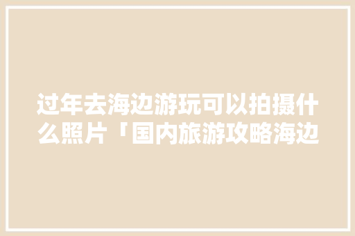 过年去海边游玩可以拍摄什么照片「国内旅游攻略海边拍照图片」