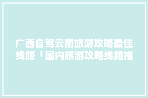 广西自驾云南旅游攻略最佳线路「国内旅游攻略线路推荐」 广西自驾云南旅游攻略最佳线路「国内旅游攻略线路推荐」 健康知识