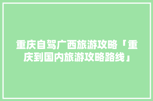 重庆自驾广西旅游攻略「重庆到国内旅游攻略路线」 重庆自驾广西旅游攻略「重庆到国内旅游攻略路线」 生活技巧