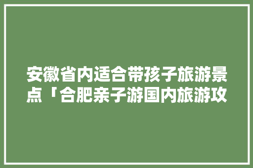安徽省内适合带孩子旅游景点「合肥亲子游国内旅游攻略路线」 安徽省内适合带孩子旅游景点「合肥亲子游国内旅游攻略路线」 家庭生活