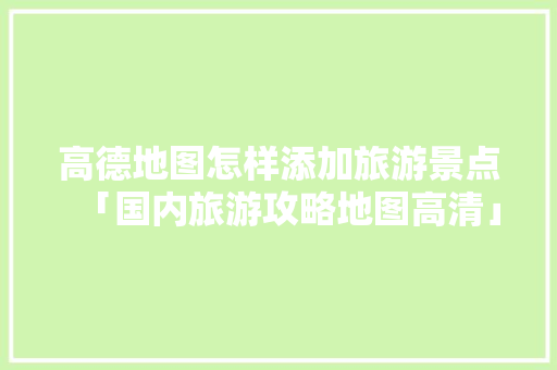 高德地图怎样添加旅游景点「国内旅游攻略地图高清」 高德地图怎样添加旅游景点「国内旅游攻略地图高清」 美食食谱