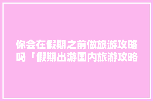 你会在假期之前做旅游攻略吗「假期出游国内旅游攻略图片」 你会在假期之前做旅游攻略吗「假期出游国内旅游攻略图片」 生活技巧