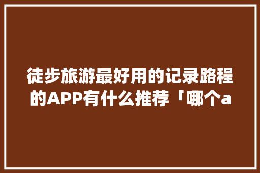 徒步旅游最好用的记录路程的APP有什么推荐「哪个app的国内旅游攻略好用」 徒步旅游最好用的记录路程的APP有什么推荐「哪个app的国内旅游攻略好用」 家庭生活