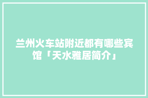 兰州火车站附近都有哪些宾馆「天水雅居简介」 兰州火车站附近都有哪些宾馆「天水雅居简介」 旅游指南