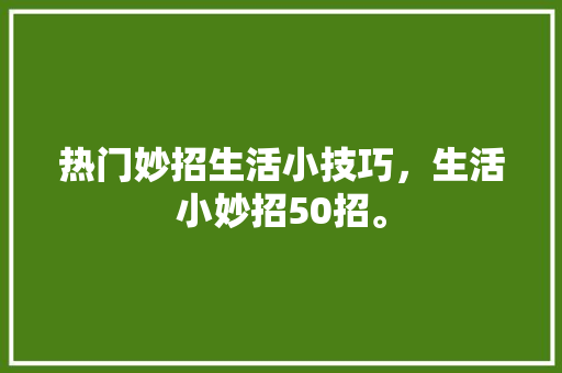 热门妙招生活小技巧，生活小妙招50招。 热门妙招生活小技巧，生活小妙招50招。 生活技巧