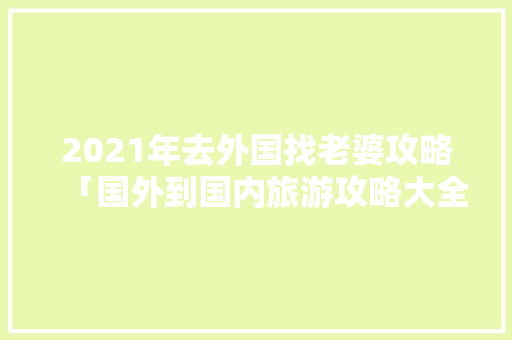 2021年去外国找老婆攻略「国外到国内旅游攻略大全」