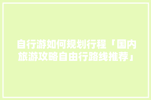 自行游如何规划行程「国内旅游攻略自由行路线推荐」 自行游如何规划行程「国内旅游攻略自由行路线推荐」 时尚潮流