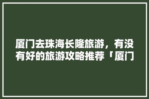 厦门去珠海长隆旅游，有没有好的旅游攻略推荐「厦门出发国内旅游攻略路线」 厦门去珠海长隆旅游，有没有好的旅游攻略推荐「厦门出发国内旅游攻略路线」 时尚潮流