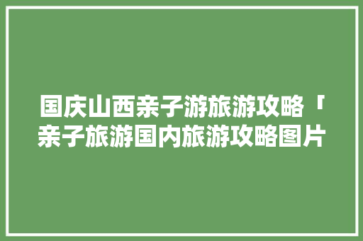国庆山西亲子游旅游攻略「亲子旅游国内旅游攻略图片」 国庆山西亲子游旅游攻略「亲子旅游国内旅游攻略图片」 家庭生活